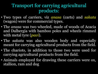 Transport for carrying agricultural
products:
• Two types of carriers, viz anasa (carts) and sakata
(wagon) were for commercial types.
• The anasa was two wheeled, made of woods of Acacia
and Dalbergia with bamboo poles and wheels rimmed
with metal tyre (pavi).
• The sakata was also wooden body and especially
meant for carrying agricultural products from the field.
• The chariots, in addition to those two were used for
carrying agricultural products from the field.
• Animals employed for drawing these carriers were ox,
stallion, ram and dog
 