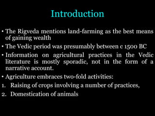 Introduction
• The Rigveda mentions land-farming as the best means
of gaining wealth
• The Vedic period was presumably between c 1500 BC
• Information on agricultural practices in the Vedic
literature is mostly sporadic, not in the form of a
narrative account.
• Agriculture embraces two-fold activities:
1. Raising of crops involving a number of practices,
2. Domestication of animals
 