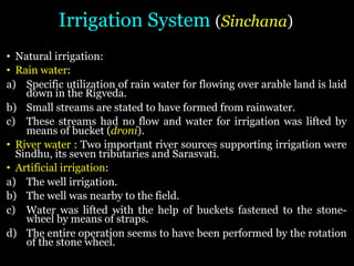 Irrigation System (Sinchana)
• Natural irrigation:
• Rain water:
a) Specific utilization of rain water for flowing over arable land is laid
down in the Rigveda.
b) Small streams are stated to have formed from rainwater.
c) These streams had no flow and water for irrigation was lifted by
means of bucket (droni).
• River water : Two important river sources supporting irrigation were
Sindhu, its seven tributaries and Sarasvati.
• Artificial irrigation:
a) The well irrigation.
b) The well was nearby to the field.
c) Water was lifted with the help of buckets fastened to the stone-
wheel by means of straps.
d) The entire operation seems to have been performed by the rotation
of the stone wheel.
 