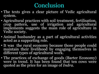 Conclusion
• The texts gives a clear picture of Vedic agricultural
system.
• Agricultural practices with soil treatment, fertilisation,
crop pattern, use of irrigation and agricultural
implements suggests the main role of agriculture in
Vedic society.
• Animal husbandry as a part of agricultural activities
acted as a supporting role.
• It was the rural economy because those people could
maintain their livelihood by engaging themselves in
different types of agricultural work.
• The practices of exchange of goods (Barter Economy)
were in trend. It has been found that ten cows were
quoted as the price for an image of Indra.
 