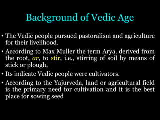 Background of Vedic Age
• The Vedic people pursued pastoralism and agriculture
for their livelihood.
• According to Max Muller the term Arya, derived from
the root, ar, to stir, i.e., stirring of soil by means of
stick or plough,
• Its indicate Vedic people were cultivators.
• According to the Yajurveda, land or agricultural field
is the primary need for cultivation and it is the best
place for sowing seed
 