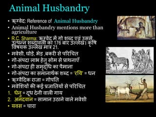 Animal Husbandry
• ऋग्वेद: Reference of Animal Husbandry
• Animal Husbandry mentions more than
agriculture
• R.C. Sharma: ऋग्वेद में गो शब्द एवां उससे
उत्पन्न शब्दावली का 176 बार उल्लेख। कृ षि
षवियक उल्लेख मात्र 21.
• मवेशी, घोड़े, भेड़ ,बकरी से पररचित
• गो-सांपदा लाभ िेतु सोम से प्राथनाएँ
• गो-सांपदा िी समृद्चि का पैमाना
• गो-सांपदा का समानाथथक शब्द = ‘रयय’ = िन
• ऋग्वैहदक राजा = गोपयत
• मवेशशयों की कई प्रजायतयों से पररचित
1. िेनु = दूि देनी वाली गाय
2. अनदवान = सामान उठाने वाले मवेशी
• यवस = िारा
 