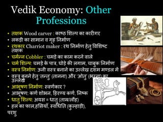 Vedik Economy: Other
Professions
• तक्षक Wood carver : काष्ठ शशल्प का कारीगर
• लकड़ी का सामान व गृि यनमाथि
• रथकार Charriot maker : रथ यनमाथि िेतु षवशशष्ट
तक्षक
• िमथन्न Cobbler : िमड़े का काम करने वाले
• िमथ शशल्प: िमड़े क
े पात्र, घोड़े की लगाम, िाबुक यनमाथि
• वस्त्त्र यनमाथि: ऊनी वस्त्त्र बनाने का उल्लेख दशम मण्डल में
• वस्त्त्र बुनने िेतु ‘तन्तु’ (तानना) और ‘ओतु’ (भरना) का
उल्लेख
• आभूिि यनमाथि: स्त्विथकार ?
• आभूिि: किथ शोभन, हिरण्य किथ, यनष्क
• िातु शशल्प: अयस = िातु (ताम्र/लौि)
• िल का फाल,िशसयाँ, स्त्वचियत (क
ु ल्िाड़ी),
परशु
 