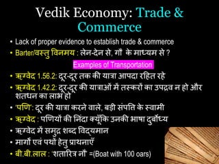 Vedik Economy: Trade &
Commerce
• Lack of proper evidence to establish trade & commerce
• Barter/वस्त्तु षवनमय : लेन-देन से, गौ क
े माध्यम से ?
Examples of Transportation
• ऋग्वेद 1.56.2: दूर-दूर तक की यात्रा आपदा रहित रिे
• ऋग्वेद 1.42.2: दूर-दूर की यात्राओां में तस्त्करों का उपद्रव न िो और
शतिन का लाभ िो
• ‘पणि’: दूर की यात्रा करने वाले, बड़ी सांपषि क
े स्त्वामी
• ऋग्वेद : पणियों की यनांदा कयूँकक उनकी भािा दुबोध्य
• ऋग्वेद में समुद्र शब्द षवद्यमान
• मागों एवां पथों िेतु प्राथनाएँ
• बी.बी.लाल : ‘शताररत्र नौ’ =(Boat with 100 oars)
 