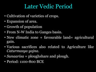 Later Vedic Period
• Cultivation of varieties of crops.
• Expansion of area.
• Growth of population
• From N-W India to Ganges basin.
• New climatic zone + favourable land= agricultural
gain.
• Various sacrifices also related to Agriculture like
Caturmasya yajna.
• Sunaarisa = ploughshare and plough.
• Period: 1100-800 BCE
 