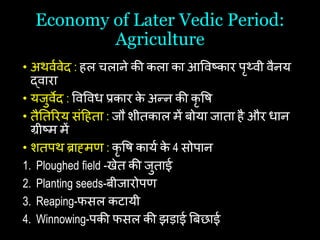 Economy of Later Vedic Period:
Agriculture
• अथवथवेद : िल िलाने की कला का आषवष्कार पृथ्वी वैनय
द्वारा
• यजुवेद : षवषवि प्रकार क
े अन्न की कृ षि
• तैयतररय सांहिता : जौ शीतकाल में बोया जाता िै और िान
ग्रीष्म में
• शतपथ ब्राह्मि : कृ षि कायथ क
े 4 सोपान
1. Ploughed field -खेत की जुताई
2. Planting seeds-बीजारोपि
3. Reaping-फसल कटायी
4. Winnowing-पकी फसल की झड़ाई बबछाई
 