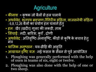 Agriculture
• कीनाश = कृ िक जो बैलों से िल िलाये
• अथवथवेद, शतपथ ब्राह्मि,तैषिरीय सांहिता, वाजसनेयी सांहिता
: 6,8,12,26 बैलों का प्रयोग िल िलाने िेतु
• िल : खैर (खदीर) गूलर की लकड़ी, ताम्र
• शसांिाई : नदी, बाररश, क
ु एँ , द्रोिी
• अथवथवेद : अयतवृष्ष्ट-अनावृष्ष्ट, कीड़ों से कृ षि क
े बिाव िेतु
मांत्र
• याज्ञिक अनुष्ठान : यव-व्रीहि की आिुयत
• आग्रायन इष्ष्ट यि : नई फसल क
े सेवन से पूवथ आयोष्जत
1. Ploughing was generally performed with the help
of oxen in teams of six, eight or twelve.
2. Ploughing was also done with the help of one or
two sheep.
 