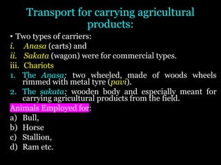 Transport for carrying agricultural
products:
• Two types of carriers:
i. Anasa (carts) and
ii. Sakata (wagon) were for commercial types.
iii. Chariots
1. The Anasa: two wheeled, made of woods wheels
rimmed with metal tyre (pavi).
2. The sakata: wooden body and especially meant for
carrying agricultural products from the field.
Animals Employed for:
a) Bull,
b) Horse
c) Stallion,
d) Ram etc.
 