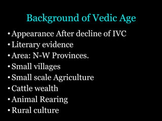 Background of Vedic Age
•Appearance After decline of IVC
•Literary evidence
•Area: N-W Provinces.
•Small villages
•Small scale Agriculture
•Cattle wealth
•Animal Rearing
•Rural culture
 