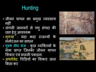 Hunting
• जीवन यापन का प्रमुख व्यवसाय
निीां
• जांगली जानवरों से पशु सांपदा की
रक्षा िेतु आवश्यक
• मृगया : यदा कदा राजन्यों क
े
मनोरांजन का सािन
• पुरुि मेि यि : क
ु छ व्यष्कतयों क
े
नाम प्राप्त ष्जनका जीवन यापन
शशकार एवां मछली पकड़ना.
• अथवथवेद: चिड़ड़यों का शशकार जाल
बबछा कर
 