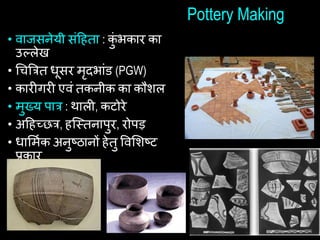 Pottery Making
• वाजसनेयी सांहिता : क
ुां भकार का
उल्लेख
• चिबत्रत िूसर मृदभाांड (PGW)
• कारीगरी एवां तकनीक का कौशल
• मुख्य पात्र : थाली, कटोरे
• अहिच्छत्र, िष्स्त्तनापुर, रोपड़
• िाशमथक अनुष्ठानों िेतु षवशशष्ट
प्रकार
 
