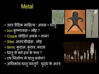 Metal
• उिर वैहदक साहित्य : अयस = िातु
• Iron कृ ष्िायस = लौि ?
• Copper लोहित अयस = ताम्र?
• Sites: अतरांजीखेड़ा , नोि
• Items: क
ु दाल, क
ु ठार, बरछा
• िातु से बने िल क
े फल ?
• रथ यनमाथि मे िातु प्रयोग?
• अचिकाांश िातु वस्त्तुएँ : युद्ि क
े अस्त्त्र
 