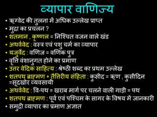 व्यापार वाणिज्य
• ऋग्वेद की तुलना में अचिक उल्लेख प्राप्त
• मुद्रा का प्रिलन ?
• शतमान , कृ ष्िल = यनष्श्ित वजन वाले खांड
• अथवथवेद : वस्त्त्र एवां पशु िमथ का व्यापार
• यजुवेद : वणिज = वणिक पुत्र
• वृषि वांशानुगत िोने का प्रमाि
• उिर वेहदक साहित्य : श्रेष्ठी शब्द का प्रथम उल्लेख
• शतपथ ब्राह्मि + तैषिरीय सांहिता : क
ु सीद = ऋि , क
ु सीहदन
=सूदखोर व्यवसायी
• अथवथवेद : षव-पथ = खराब मागथ पर िलने वाली गाड़ी = पथ
• शतपथ ब्राह्मि : पूवथ एवां पष्श्िम क
े सागर क
े षविय में जानकारी
• समुद्री व्यापार का प्रमाि अिात
 