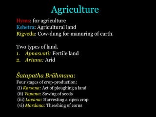 Agriculture
Hyms: for agriculture
Kshetra: Agricultural land
Rigveda: Cow-dung for manuring of earth.
Two types of land.
1. Apnasvati: Fertile land
2. Artana: Arid
Śatapatha Brāhmaṇa:
Four stages of crop-production:
(i) Karṣaṇa: Act of ploughing a land
(ii) Vapana: Sowing of seeds
(iii) Lavana: Harvesting a ripen crop
(vi) Mardana: Threshing of corns
 
