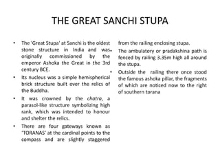THE GREAT SANCHI STUPA
• The 'Great Stupa' at Sanchi is the oldest
stone structure in India and was
originally commissioned by the
emperor Ashoka the Great in the 3rd
century BCE.
• Its nucleus was a simple hemispherical
brick structure built over the relics of
the Buddha.
• It was crowned by the chatra, a
parasol-like structure symbolizing high
rank, which was intended to honour
and shelter the relics.
• There are four gateways known as
‘TORANAS’ at the cardinal points to the
compass and are slightly staggered
from the railing enclosing stupa.
• The ambulatory or pradakshina path is
fenced by railing 3.35m high all around
the stupa.
• Outside the railing there once stood
the famous ashoka pillar, the fragments
of which are noticed now to the right
of southern torana
 