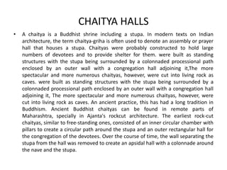 CHAITYA HALLS
• A chaitya is a Buddhist shrine including a stupa. In modern texts on Indian
architecture, the term chaitya-griha is often used to denote an assembly or prayer
hall that houses a stupa. Chaityas were probably constructed to hold large
numbers of devotees and to provide shelter for them. were built as standing
structures with the stupa being surrounded by a colonnaded processional path
enclosed by an outer wall with a congregation hall adjoining it,The more
spectacular and more numerous chaityas, however, were cut into living rock as
caves. were built as standing structures with the stupa being surrounded by a
colonnaded processional path enclosed by an outer wall with a congregation hall
adjoining it, The more spectacular and more numerous chaityas, however, were
cut into living rock as caves. An ancient practice, this has had a long tradition in
Buddhism. Ancient Buddhist chaityas can be found in remote parts of
Maharashtra, specially in Ajanta's rockcut architecture. The earliest rock-cut
chaityas, similar to free-standing ones, consisted of an inner circular chamber with
pillars to create a circular path around the stupa and an outer rectangular hall for
the congregation of the devotees. Over the course of time, the wall separating the
stupa from the hall was removed to create an apsidal hall with a colonnade around
the nave and the stupa.
 