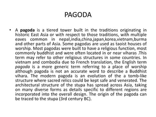 PAGODA
• A pagoda is a tiered tower built in the traditions originating in
historic East Asia or with respect to those traditions, with multiple
eaves common in nepal,india,china,japan,korea,vietnam,burma
and other parts of Asia. Some pagodas are used as taoist houses of
worship. Most pagodas were built to have a religious function, most
commonly buddhist and were often located in or near viharas .This
term may refer to other religious structures in some countries. In
vietnam and combodia due to French translation, the English term
pagoda is a more generic term referring to a place of worship
although pagoda is not an accurate word to describe a Buddhist
vihara. The modern pagoda is an evolution of the a tomb-like
structure where sacred relics could be kept safe and venerated. The
architectural structure of the stupa has spread across Asia, taking
on many diverse forms as details specific to different regions are
incorporated into the overall design. The origin of the pagoda can
be traced to the stupa (3rd century BC).
 