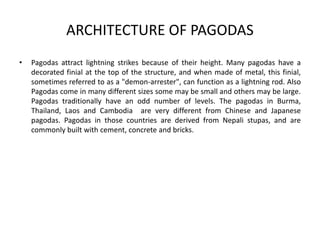ARCHITECTURE OF PAGODAS
• Pagodas attract lightning strikes because of their height. Many pagodas have a
decorated finial at the top of the structure, and when made of metal, this finial,
sometimes referred to as a "demon-arrester", can function as a lightning rod. Also
Pagodas come in many different sizes some may be small and others may be large.
Pagodas traditionally have an odd number of levels. The pagodas in Burma,
Thailand, Laos and Cambodia are very different from Chinese and Japanese
pagodas. Pagodas in those countries are derived from Nepali stupas, and are
commonly built with cement, concrete and bricks.
 