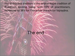 The Mahāyāna tradition is the largest major tradition of
Buddhism existing today, with 56% of practitioners,
compared to 38% for Theravāda and 6% for Vajrayāna.
The end
 