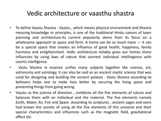 Vedic architecture or vaasthu shastra
• To define Vaastu Shastra - Vaastu , which means physical environment and Shastra
meaning knowledge or principles, is one of the traditional Hindu canons of town
planning and architecture.Its current popularity stems from its focus on a
wholesome approach to space and form. A home can be so much more — it can
be a special space that creates an influence of good health, happiness, family
harmony and enlightenment. Vedic architecture reliably gives our homes these
influences by using laws of nature that connect individual intellingence with
cosmic intelligence.
• Vastu Shastra in essence unifies many subjects together like science, art,
astronomy and astrology. It can also be said as an ancient mystic science that was
used for designing and building the ancient palaces . Vastu Shastra according to
believers helps one to make lives better by securing the living space and
preventing things from going wrong.
• Vaastu as the science of direction , combines all the five elements of nature and
balances them with an individual and the material. The five elements namely
Earth, Water, Air, Fire and Space .According to scriptures , ancient sages and seers
had known the secrets of using all the five elements of this universe and their
special characteristics and influences such as the magnetic field, gravitational
effect etc.
 