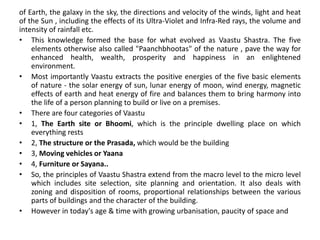 of Earth, the galaxy in the sky, the directions and velocity of the winds, light and heat
of the Sun , including the effects of its Ultra-Violet and Infra-Red rays, the volume and
intensity of rainfall etc.
• This knowledge formed the base for what evolved as Vaastu Shastra. The five
elements otherwise also called "Paanchbhootas" of the nature , pave the way for
enhanced health, wealth, prosperity and happiness in an enlightened
environment.
• Most importantly Vaastu extracts the positive energies of the five basic elements
of nature - the solar energy of sun, lunar energy of moon, wind energy, magnetic
effects of earth and heat energy of fire and balances them to bring harmony into
the life of a person planning to build or live on a premises.
• There are four categories of Vaastu
• 1, The Earth site or Bhoomi, which is the principle dwelling place on which
everything rests
• 2, The structure or the Prasada, which would be the building
• 3, Moving vehicles or Yaana
• 4, Furniture or Sayana..
• So, the principles of Vaastu Shastra extend from the macro level to the micro level
which includes site selection, site planning and orientation. It also deals with
zoning and disposition of rooms, proportional relationships between the various
parts of buildings and the character of the building.
• However in today's age & time with growing urbanisation, paucity of space and
 