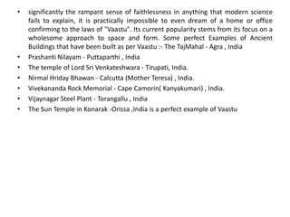• significantly the rampant sense of faithlessness in anything that modern science
fails to explain, it is practically impossible to even dream of a home or office
confirming to the laws of "Vaastu". Its current popularity stems from its focus on a
wholesome approach to space and form. Some perfect Examples of Ancient
Buildings that have been built as per Vaastu :- The TajMahal - Agra , India
• Prashanti Nilayam - Puttaparthi , India
• The temple of Lord Sri Venkateshwara - Tirupati, India.
• Nirmal Hriday Bhawan - Calcutta (Mother Teresa) , India.
• Vivekananda Rock Memorial - Cape Camorin( Kanyakumari) , India.
• Vijaynagar Steel Plant - Torangallu , India
• The Sun Temple in Konarak -Orissa ,India is a perfect example of Vaastu
 