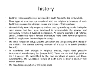 history
• Buddhist religious architecture developed in South Asia in the 3rd century BCE.
• Three types of structures are associated with the religious architecture of early
Buddhism: monasteries (viharas), stupas, and temples (Chaitya grihas).
• Viharas initially were only temporary shelters used by wandering monks during the
rainy season, but later were developed to accommodate the growing and
increasingly formalised Buddhist monasticism. An existing example is at Nalanda
(Bihar). A distinctive type of fortress architecture found in the former and present
Buddhist kingdoms of the Himalayas are dzongs.
• The initial function of a stupa was the veneration and safe-guarding of the relics of
the Buddha. The earliest surviving example of a stupa is in Sanchi (Madhya
Pradesh).
• In accordance with changes in religious practice, stupas were gradually
incorporated into chaitya-grihas (temple halls). These reached their high point in
the 1st century BC, exemplified by the cave complexes of Ajanta and Ellora
(Maharashtra). The Mahabodhi Temple at Bodh Gaya in Bihar is another well
known example.
• The Pagoda is an evolution of the Indian stupa
 