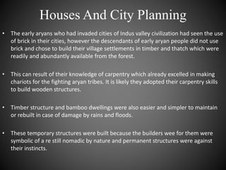 Houses And City Planning
• The early aryans who had invaded cities of Indus valley civilization had seen the use
of brick in their cities, however the descendants of early aryan people did not use
brick and chose to build their village settlements in timber and thatch which were
readily and abundantly available from the forest.
• This can result of their knowledge of carpentry which already excelled in making
chariots for the fighting aryan tribes. It is likely they adopted their carpentry skills
to build wooden structures.
• Timber structure and bamboo dwellings were also easier and simpler to maintain
or rebuilt in case of damage by rains and floods.
• These temporary structures were built because the builders wee for them were
symbolic of a re still nomadic by nature and permanent structures were against
their instincts.
 