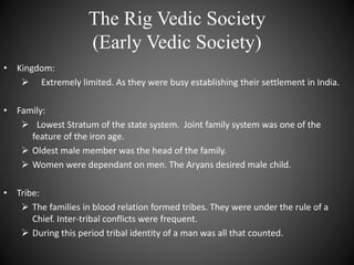 The Rig Vedic Society
(Early Vedic Society)
• Kingdom:
 Extremely limited. As they were busy establishing their settlement in India.
• Family:
 Lowest Stratum of the state system. Joint family system was one of the
feature of the iron age.
 Oldest male member was the head of the family.
 Women were dependant on men. The Aryans desired male child.
• Tribe:
 The families in blood relation formed tribes. They were under the rule of a
Chief. Inter-tribal conflicts were frequent.
 During this period tribal identity of a man was all that counted.
 