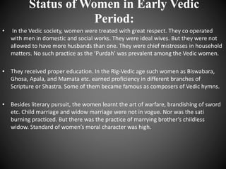 Status of Women in Early Vedic
Period:
• In the Vedic society, women were treated with great respect. They co operated
with men in domestic and social works. They were ideal wives. But they were not
allowed to have more husbands than one. They were chief mistresses in household
matters. No such practice as the ‘Purdah’ was prevalent among the Vedic women.
• They received proper education. In the Rig-Vedic age such women as Biswabara,
Ghosa, Apala, and Mamata etc. earned proficiency in different branches of
Scripture or Shastra. Some of them became famous as composers of Vedic hymns.
• Besides literary pursuit, the women learnt the art of warfare, brandishing of sword
etc. Child marriage and widow marriage were not in vogue. Nor was the sati
burning practiced. But there was the practice of marrying brother’s childless
widow. Standard of women’s moral character was high.
 