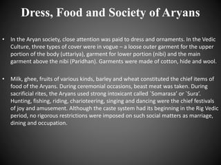 Dress, Food and Society of Aryans
• In the Aryan society, close attention was paid to dress and ornaments. In the Vedic
Culture, three types of cover were in vogue – a loose outer garment for the upper
portion of the body (uttariya), garment for lower portion (nibi) and the main
garment above the nibi (Paridhan). Garments were made of cotton, hide and wool.
• Milk, ghee, fruits of various kinds, barley and wheat constituted the chief items of
food of the Aryans. During ceremonial occasions, beast meat was taken. During
sacrificial rites, the Aryans used strong intoxicant called `Somarasa’ or `Sura’.
Hunting, fishing, riding, charioteering, singing and dancing were the chief festivals
of joy and amusement. Although the caste system had its beginning in the Rig Vedic
period, no rigorous restrictions were imposed on such social matters as marriage,
dining and occupation.
 