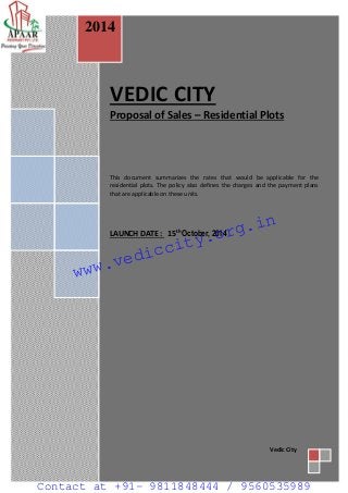 Page 1 
VEDIC CITY 
Proposal of Sales – Residential Plots 
This document summarizes the rates that would be applicable for the residential plots. The policy also defines the charges and the payment plans that are applicable on these units. 
LAUNCH DATE : 15th October, 2014 
2014 
Vedic City 
www.vediccity.org.in 
Contact at +91- 9811848444 / 9560535989 
 