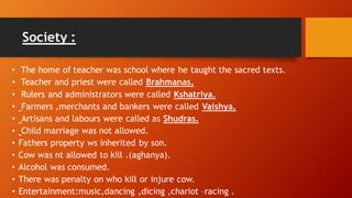 Society :
• The home of teacher was school where he taught the sacred texts.
• Teacher and priest were called Brahmanas.
• Rulers and administrators were called Kshatriya.
• Farmers ,merchants and bankers were called Vaishya.
• Artisans and labours were called as Shudras.
• Child marriage was not allowed.
• Fathers property ws inherited by son.
• Cow was nt allowed to kill .(aghanya).
• Alcohol was consumed.
• There was penalty on who kill or injure cow.
• Entertainment:music,dancing ,dicing ,chariot –racing .
 