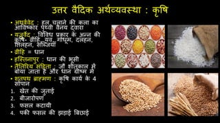 उत्तर वैदिक अर्थव्यवस्र्ा : कृ वि
• अर्वथवेि : िल िलाने की कला का
आववष्कार पृथ्वी वैनय द्वारा
• यजुवेि : ववववध प्रकार क
े अन्न की
कृ वि- व्रीदि, यव, गोधूम, िलिन,
नतलिन, सश्ब्जयाँ
• व्रीदि = धान
• िश्स्तनापुर : धान की भूसी
• तैनतररय संदिता : जौ शीतकाल में
बोया जाता िै और धान ग्रीष्म में
• शतपर् ब्राह्मण : कृ वि कायथ क
े 4
सोपान
1. खेत की जुताई
2. बीजारोपण
3. िसल कटायी
4. पकी िसल की झड़ाई बबछाई
 
