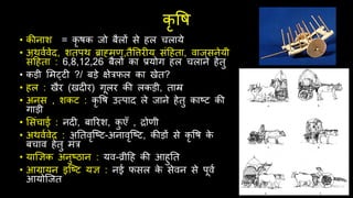 कृ वि
• कीनाश = कृ िक जो बैलों से िल िलाये
• अर्वथवेि, शतपर् ब्राह्मण,तैवत्तर य संदिता, वाजसनेयी
संदिता : 6,8,12,26 बैलों का प्रयोग िल िलाने िेतु
• कड़ी र्मट्ट ?/ बड़े क्षेरिल का खेत?
• िल : खैर (खि र) गूलर की लकड़ी, ताम्र
• अनस , शकट : कृ वि उत्पाि ले जाने िेतु काष्ट की
गाड़ी
• र्संिाई : नि , बाररश, क
ु एँ , द्रोणी
• अर्वथवेि : अनतवृश्ष्ट-अनावृश्ष्ट, कीड़ों से कृ वि क
े
बिाव िेतु मंर
• याज्ञिक अनुष्ठान : यव-व्रीदि की आिुनत
• आग्रायन इश्ष्ट यि : नई िसल क
े सेवन से पूवथ
आयोश्जत
 