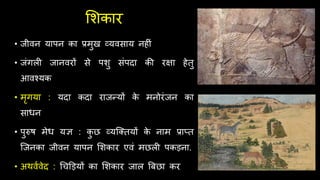 र्शकार
• जीवन यापन का प्रमुख व्यवसाय नि ं
• जंगल जानवरों से पशु संपिा की रक्षा िेतु
आवश्यक
• मृगया : यिा किा राजन्यों क
े मनोरंजन का
साधन
• पुरुि मेध यि : क
ु छ व्यश्क्तयों क
े नाम प्राप्त
श्जनका जीवन यापन र्शकार एवं मछल पकड़ना.
• अर्वथवेि : र्िड़ड़यों का र्शकार जाल बबछा कर
 