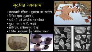 मृिभांड व्यवसाय
• वाजसनेयी संदिता : क
ुं भकार का उल्लेख
• र्िबरत धूसर मृिभांड ()
• कार गर एवं तकनीक का कौशल
• मुख्य पार : र्ाल , कटोरे
• अदिच्छर, िश्स्तनापुर, रोपड़
• धार्मथक अनुष्ठानों िेतु ववर्शष्ट प्रकार
 