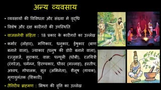 अन्य व्यवसाय
• व्यवसायों की ववववधता और संख्या में वृद्र्ध
• ववशेि और िक्ष कार गरों की उपश्स्र्नत
• वाजसनेयी संदिता : 18 प्रकार क
े कार गरों का उल्लेख
• कमाथर (लोिार), मणणकार, धनुकार, ईिुकार (बाण
बनाने वाला), ज्याकार (धनुि की डोर बनाने वाला),
रज्जुसजथ, सुराकार, वास: पल्पूल (धोबी), रजनयरी
(रंगरेज़), िमथम्न, दिरण्यकार, धीवर (मल्लाि), िस्तीप,
अश्वप, गोपालक, सूत (अर्भनेता), शैलूि (गायक),
मृगायुमंतक (र्शकार )
• तैवत्तर य ब्राह्मण : र्भिग की वृवत्त का उल्लेख
 