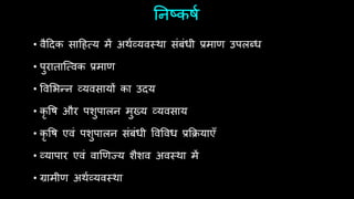 ननष्किथ
• वैदिक सादित्य में अर्थव्यवस्र्ा संबंधी प्रमाण उपलब्ध
• पुराताश्त्वक प्रमाण
• ववर्भन्न व्यवसायों का उिय
• कृ वि और पशुपालन मुख्य व्यवसाय
• कृ वि एवं पशुपालन संबंधी ववववध प्रफियाएँ
• व्यापार एवं वाणणज्य शैशव अवस्र्ा में
• ग्रामीण अर्थव्यवस्र्ा
 