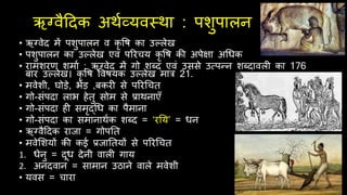 ऋग्वैदिक अर्थव्यवस्र्ा : पशुपालन
• ऋग्वेि में पशुपालन व कृ वि का उल्लेख
• पशुपालन का उल्लेख एवं पररिय कृ वि की अपेक्षा अर्धक
• रामशरण शमाथ : ऋग्वेि में गो शब्ि एवं उससे उत्पन्न शब्िावल का 176
बार उल्लेख। कृ वि ववियक उल्लेख मार 21.
• मवेशी, घोड़े, भेड़ ,बकर से पररर्ित
• गो-संपिा लाभ िेतु सोम से प्रार्नाएँ
• गो-संपिा ि समृद्र्ध का पैमाना
• गो-संपिा का समानार्थक शब्ि = ‘रनय’ = धन
• ऋग्वैदिक राजा = गोपनत
• मवेर्शयों की कई प्रजानतयों से पररर्ित
1. धेनु = िूध िेनी वाल गाय
2. अनिवान = सामान उठाने वाले मवेशी
• यवस = िारा
 