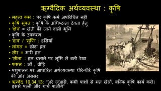ऋग्वैदिक अर्थव्यवस्र्ा : कृ वि
• मित्व कम : पर कृ वि कमथ अपररर्ित नि ं
• कृ वि सूक्त : कृ वि क
े अर्धष्ठाता िेवता िेतु
• ‘क्षेर’ = खेती की जाने वाल भूर्म
• कृ वि क
े उपकरण
• ‘िार’ / ‘सृणण’ : िर्सयाँ
• लांगल = छोटा िल
• सीर = भार िल
• ‘सीता’ : िल िलाने पर भूर्म में बनी रेखा
• िसल : जौ , व्रीदि
• पशुपालन पर आधाररत अर्थव्यवस्र्ा धीरे-धीरे कृ वि
की ओर अग्रसर
• ऋग्वेि 10.34.13: “अरे जुआर , कभी पाशों से मत खेलों, बश्ल्क कृ वि कायथ करो।
इससे पत्नी और गायें पाओगे”
 
