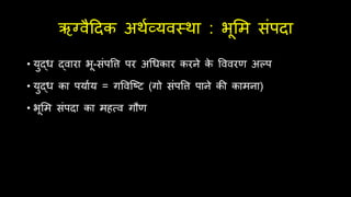 ऋग्वैदिक अर्थव्यवस्र्ा : भूर्म संपिा
• युद्ध द्वारा भू-संपवत्त पर अर्धकार करने क
े वववरण अल्प
• युद्ध का पयाथय = गववश्ष्ट (गो संपवत्त पाने की कामना)
• भूर्म संपिा का मित्व गौण
 