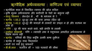 ऋग्वैदिक अर्थव्यवस्र्ा : वाणणज्य एवं व्यापार
• ऋग्वैदिक काल में ववकर्सत व्यापार की खोज कदठन
• कृ वि मूलक अर्थव्यवस्र्ा और कार गर क
े पेशों का बािुल्य नि ं
• वस्तु ववनमय : लेन-िेन से , गौ क
े माध्यम से ?
• ऋग्वेि 1.56.2: िूर-िूर तक की यारा आपिा रदित रिे
• ऋग्वेि 1.42.2: िूर-िूर की याराओं में तस्करों का उपद्रव न िो और शतधन का
लाभ िो
• ‘पणण’ : िूर की यारा करने वाले, बड़ी संपवत्त क
े स्वामी
• िामोिर कोसम्बी : पणण = व्यापार तर्ा वे पशुपालन आधाररत अर्थव्यवस्र्ा में
ववशेि मान्य नि ं
• ऋग्वेि : पणणयों की ननंिा क्यूँफक उनकी भािा िुबोध्य
• ऋग्वेि में समुद्र शब्ि ववद्यमान
• मागों एवं पर्ों िेतु प्रार्नाएँ
• बी.बी.लाल : ‘शताररर नौ’ = 100 पतवारों की नौका
 