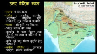 उत्तर वैदिक काल
• समय :1100-800
• स्रोत : यजुवेि, सामवेि,
अर्वथवेि, ब्राह्मण ग्रंर्,
संदिताएँ, सूर सादित्य इत्यादि
• प्रसार : संस्कृ नत का ववस्तार
• वविेि माधव की कर्ा
• क
ु रुक्षेर से उत्तर बबिार तक
जंगलों का नाश व बश्स्तयों का
ववस्तार
• कृ वि एवं पशु संपिा वृद्र्ध िेतु
प्रार्नाएँ
• नवीन पररवेश : उपजाऊ
र्मट्ट , अच्छा पयाथवरण
 