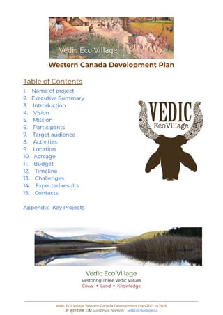 Western Canada Development Plan
Table of Contents
1. Name of project
2. Executive Summary
3. Introduction
4. Vision
5. Mission
6. Participants
7. Target audience
8. Activities
9. Location
10. Acreage
11. Budget
12. Timeline
13. Challenges
14. Expected results
15. Contacts
Appendix: Key Projects
Vedic Eco Village
Restoring Three Vedic Values
Cows ✶ Land ✶ Knowledge
Vedic Eco Village Western Canada Development Plan 2017 to 2026
ॐ सुरभ्यै नम OṀ Surabhyai Namaḥ vedicecovillage.ca
 