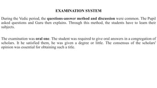 EXAMINATION SYSTEM
During the Vedic period, the questions-answer method and discussion were common. The Pupil
asked questions and Guru then explains. Through this method, the students have to learn their
subjects.
The examination was oral one. The student was required to give oral answers in a congregation of
scholars. It he satisfied them, he was given a degree or little. The consensus of the scholars'
opinion was essential for obtaining such a title.
 
