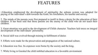FEATURES
1.Education emphasized the development of spirituality the ashram system was adopted for
paying of the individual’s debt towards the Gods, his forefathers, his teacher and society.
2. The minds of the parents were first prepared to instill in them a desire for the education of their
children. It has been said that those parents are the enemy of the child who do not teach their
children.
3. Great attention was paid to the development of Childs character. Teachers laid stress on integral
development of the individuals’ personality.
4. Social skill was evolved through training in fulfillment of duties
5. Efforts were made for the preservation and propagation of the national culture.
6. Education was free. Its expenses were borne by the society and the king.
7. While living in Gurukul the child imbibed education in a favorable environment
 