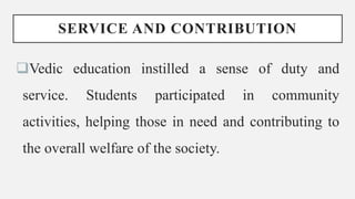 SERVICE AND CONTRIBUTION
Vedic education instilled a sense of duty and
service. Students participated in community
activities, helping those in need and contributing to
the overall welfare of the society.
 