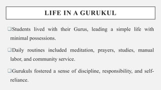 LIFE IN A GURUKUL
Students lived with their Gurus, leading a simple life with
minimal possessions.
Daily routines included meditation, prayers, studies, manual
labor, and community service.
Gurukuls fostered a sense of discipline, responsibility, and self-
reliance.
 