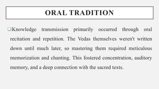 ORAL TRADITION
Knowledge transmission primarily occurred through oral
recitation and repetition. The Vedas themselves weren't written
down until much later, so mastering them required meticulous
memorization and chanting. This fostered concentration, auditory
memory, and a deep connection with the sacred texts.
 